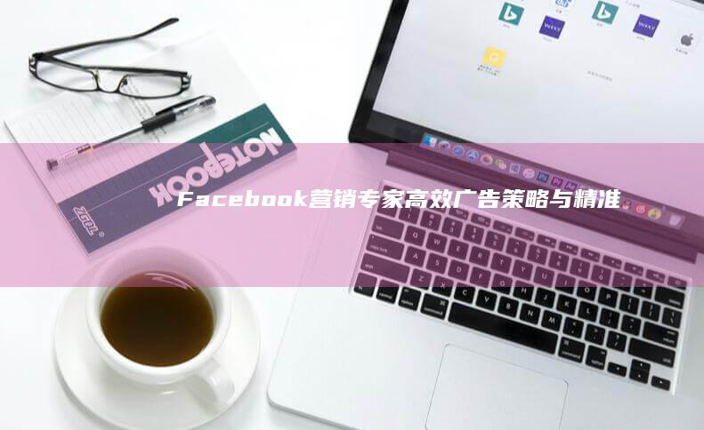 Facebook营销专家：高效广告策略与精准推广的顶级服务团队