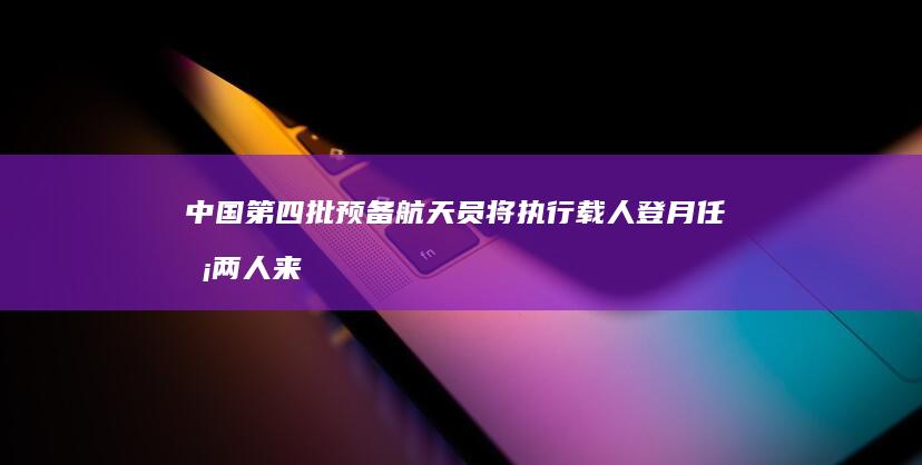 中国第四批预备航天员将执行载人登月任务 两人来自港澳 (中国第四批预备航天员将执行登月任务)